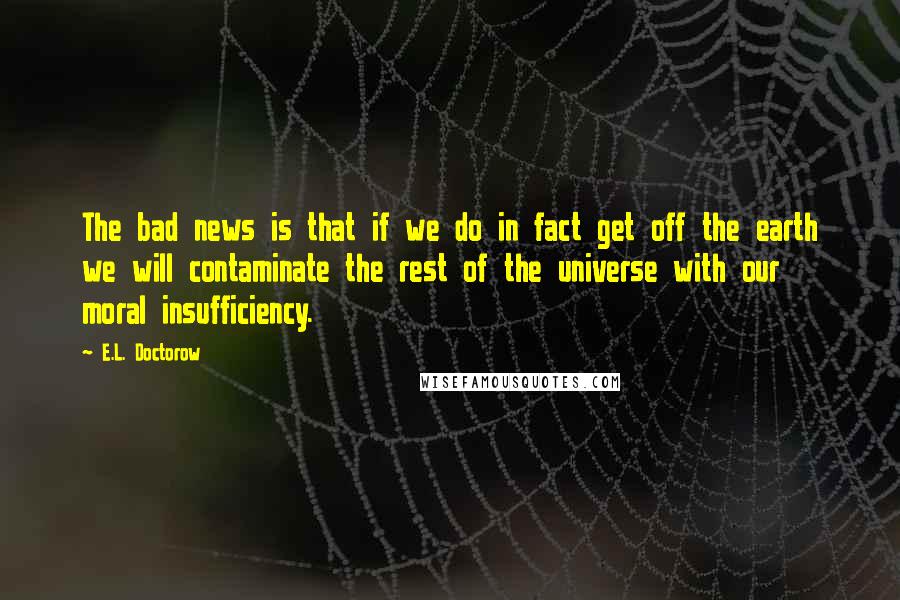 E.L. Doctorow Quotes: The bad news is that if we do in fact get off the earth we will contaminate the rest of the universe with our moral insufficiency.