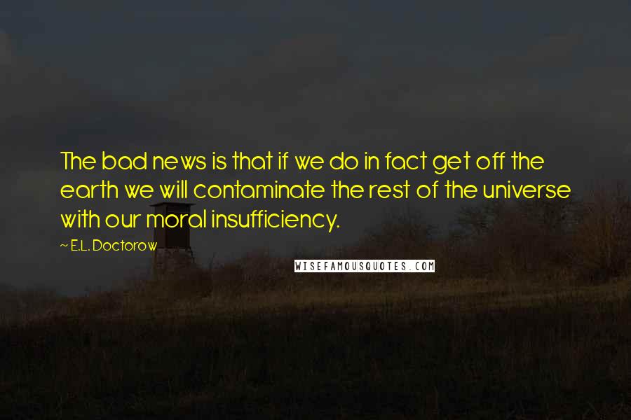 E.L. Doctorow Quotes: The bad news is that if we do in fact get off the earth we will contaminate the rest of the universe with our moral insufficiency.