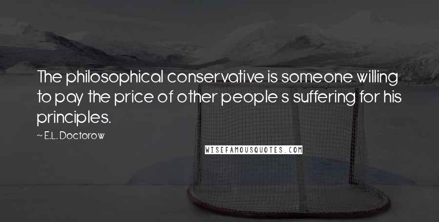 E.L. Doctorow Quotes: The philosophical conservative is someone willing to pay the price of other people s suffering for his principles.