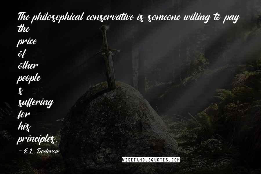 E.L. Doctorow Quotes: The philosophical conservative is someone willing to pay the price of other people s suffering for his principles.