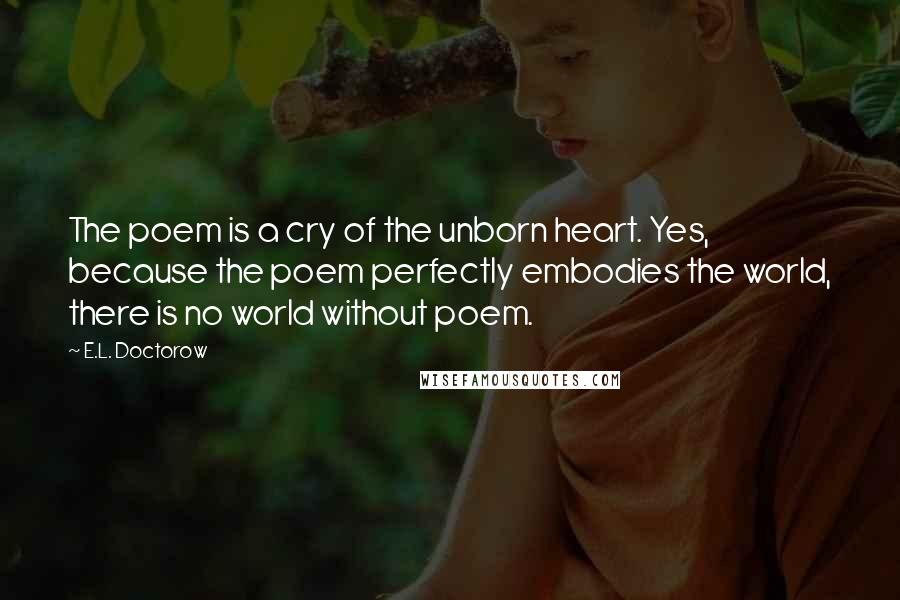 E.L. Doctorow Quotes: The poem is a cry of the unborn heart. Yes, because the poem perfectly embodies the world, there is no world without poem.