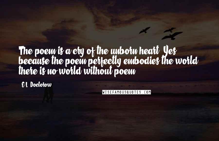 E.L. Doctorow Quotes: The poem is a cry of the unborn heart. Yes, because the poem perfectly embodies the world, there is no world without poem.