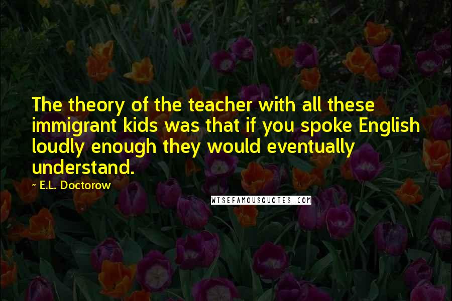 E.L. Doctorow Quotes: The theory of the teacher with all these immigrant kids was that if you spoke English loudly enough they would eventually understand.