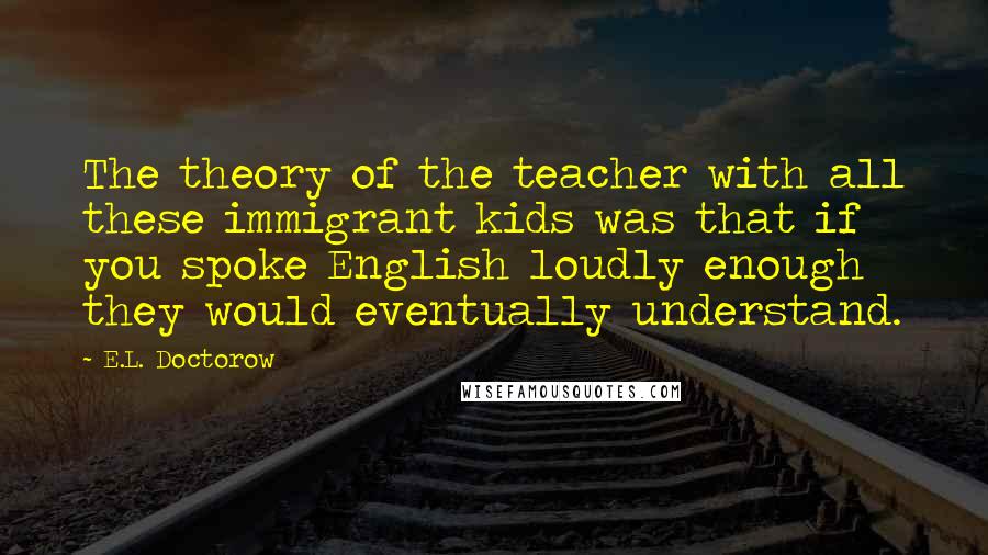 E.L. Doctorow Quotes: The theory of the teacher with all these immigrant kids was that if you spoke English loudly enough they would eventually understand.