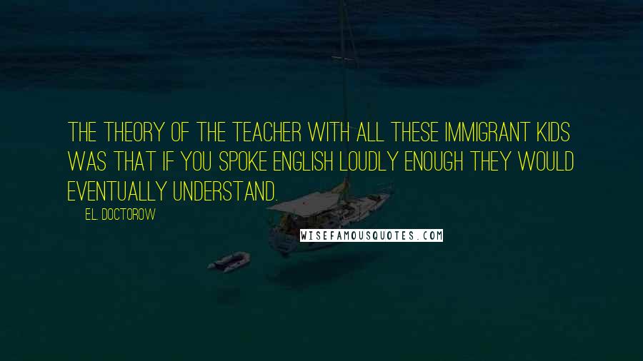 E.L. Doctorow Quotes: The theory of the teacher with all these immigrant kids was that if you spoke English loudly enough they would eventually understand.