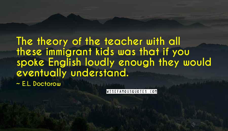 E.L. Doctorow Quotes: The theory of the teacher with all these immigrant kids was that if you spoke English loudly enough they would eventually understand.