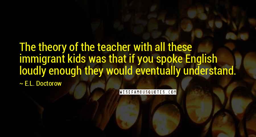 E.L. Doctorow Quotes: The theory of the teacher with all these immigrant kids was that if you spoke English loudly enough they would eventually understand.