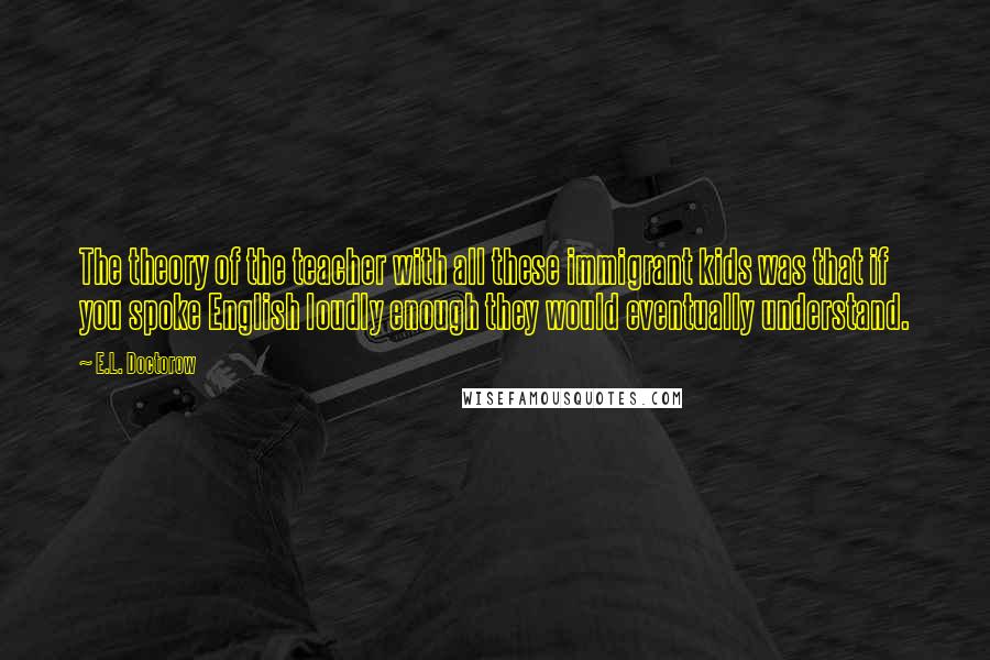 E.L. Doctorow Quotes: The theory of the teacher with all these immigrant kids was that if you spoke English loudly enough they would eventually understand.