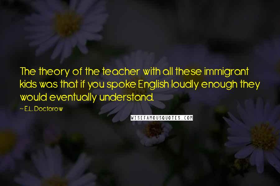 E.L. Doctorow Quotes: The theory of the teacher with all these immigrant kids was that if you spoke English loudly enough they would eventually understand.