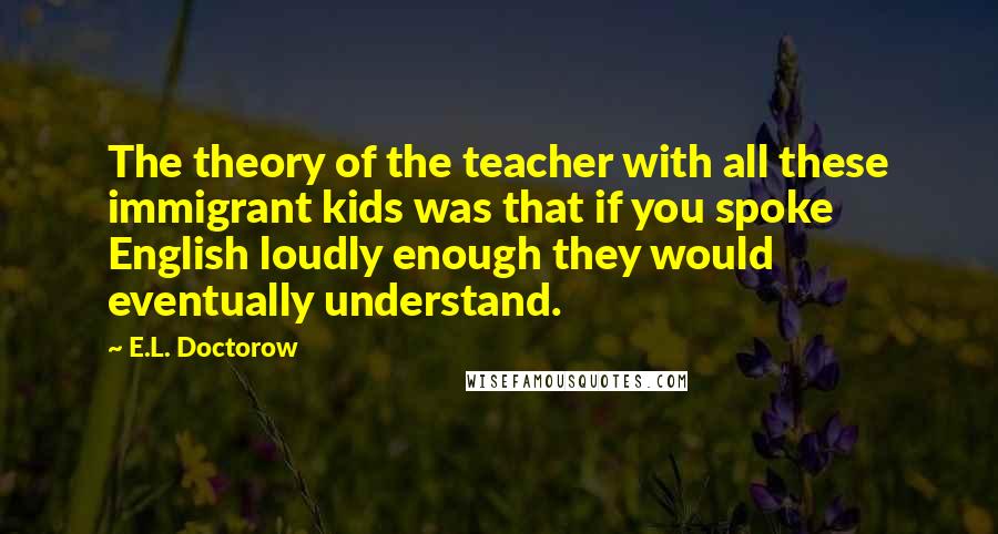 E.L. Doctorow Quotes: The theory of the teacher with all these immigrant kids was that if you spoke English loudly enough they would eventually understand.