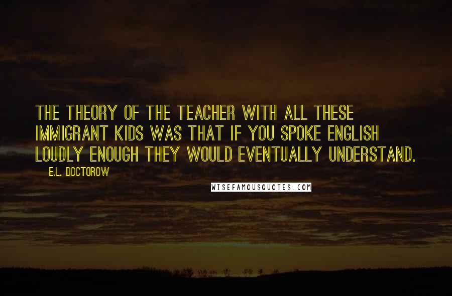 E.L. Doctorow Quotes: The theory of the teacher with all these immigrant kids was that if you spoke English loudly enough they would eventually understand.