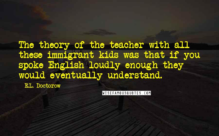 E.L. Doctorow Quotes: The theory of the teacher with all these immigrant kids was that if you spoke English loudly enough they would eventually understand.