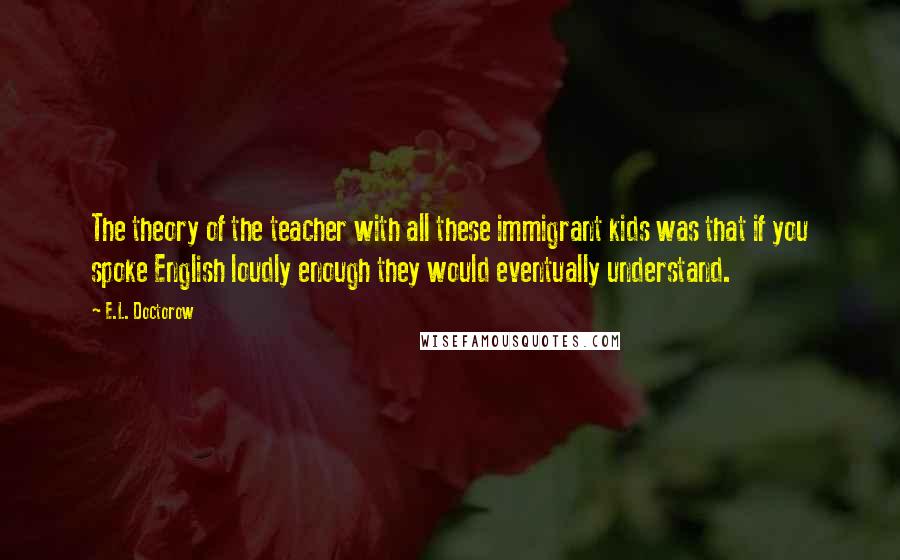 E.L. Doctorow Quotes: The theory of the teacher with all these immigrant kids was that if you spoke English loudly enough they would eventually understand.