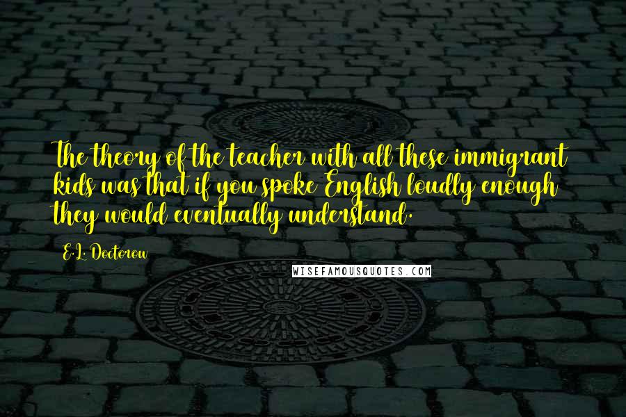 E.L. Doctorow Quotes: The theory of the teacher with all these immigrant kids was that if you spoke English loudly enough they would eventually understand.