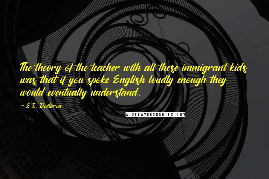 E.L. Doctorow Quotes: The theory of the teacher with all these immigrant kids was that if you spoke English loudly enough they would eventually understand.