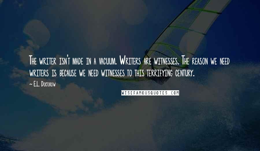E.L. Doctorow Quotes: The writer isn't made in a vacuum. Writers are witnesses. The reason we need writers is because we need witnesses to this terrifying century.