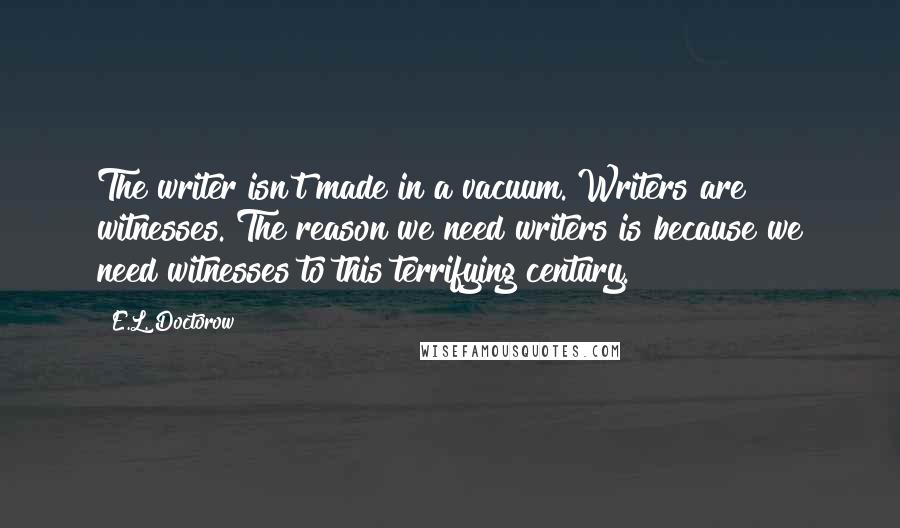 E.L. Doctorow Quotes: The writer isn't made in a vacuum. Writers are witnesses. The reason we need writers is because we need witnesses to this terrifying century.
