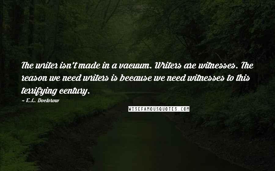 E.L. Doctorow Quotes: The writer isn't made in a vacuum. Writers are witnesses. The reason we need writers is because we need witnesses to this terrifying century.