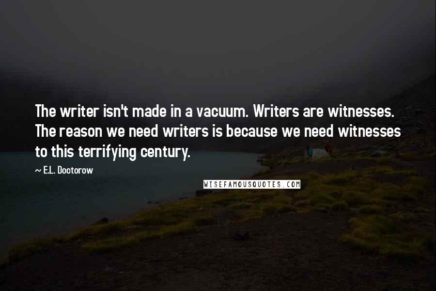E.L. Doctorow Quotes: The writer isn't made in a vacuum. Writers are witnesses. The reason we need writers is because we need witnesses to this terrifying century.