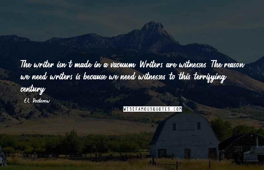 E.L. Doctorow Quotes: The writer isn't made in a vacuum. Writers are witnesses. The reason we need writers is because we need witnesses to this terrifying century.