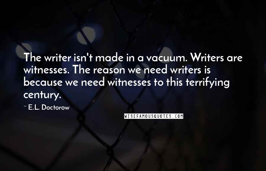 E.L. Doctorow Quotes: The writer isn't made in a vacuum. Writers are witnesses. The reason we need writers is because we need witnesses to this terrifying century.