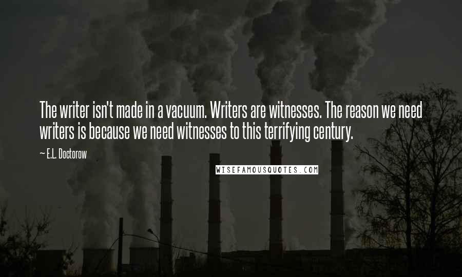 E.L. Doctorow Quotes: The writer isn't made in a vacuum. Writers are witnesses. The reason we need writers is because we need witnesses to this terrifying century.