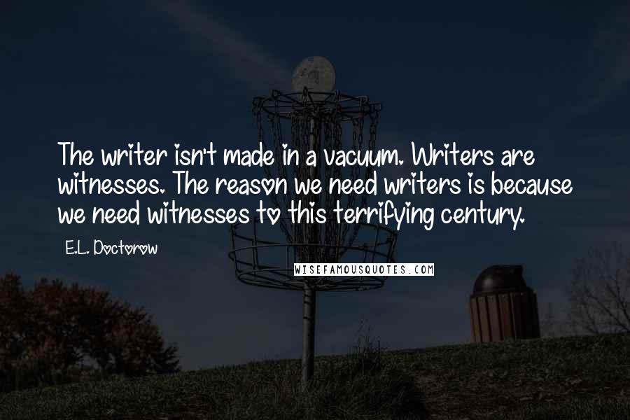 E.L. Doctorow Quotes: The writer isn't made in a vacuum. Writers are witnesses. The reason we need writers is because we need witnesses to this terrifying century.