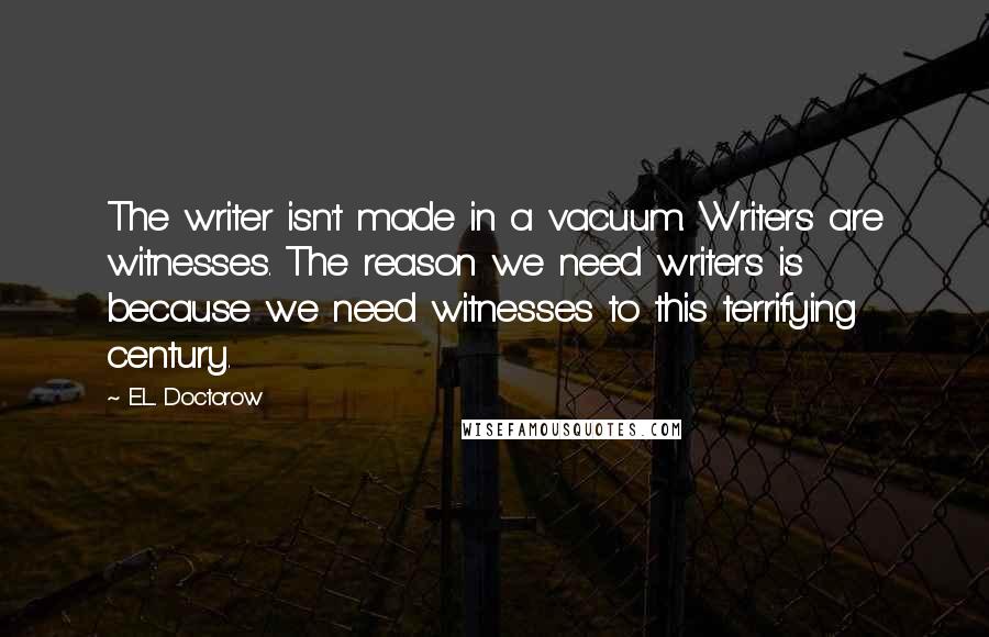 E.L. Doctorow Quotes: The writer isn't made in a vacuum. Writers are witnesses. The reason we need writers is because we need witnesses to this terrifying century.