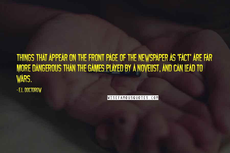 E.L. Doctorow Quotes: Things that appear on the front page of the newspaper as 'fact' are far more dangerous than the games played by a novelist, and can lead to wars.