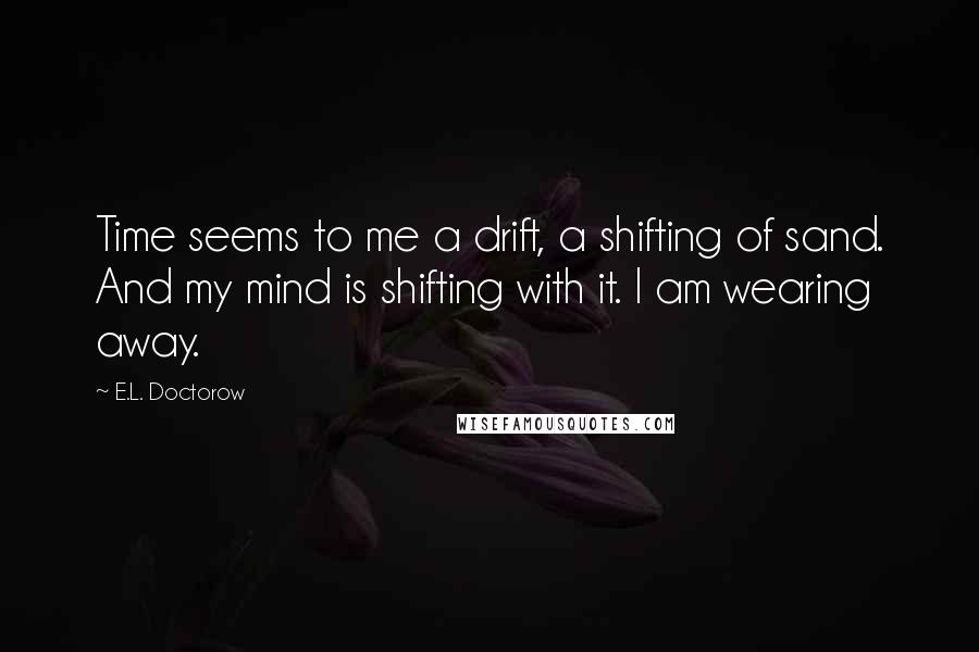 E.L. Doctorow Quotes: Time seems to me a drift, a shifting of sand. And my mind is shifting with it. I am wearing away.
