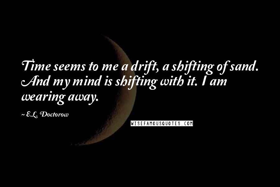 E.L. Doctorow Quotes: Time seems to me a drift, a shifting of sand. And my mind is shifting with it. I am wearing away.