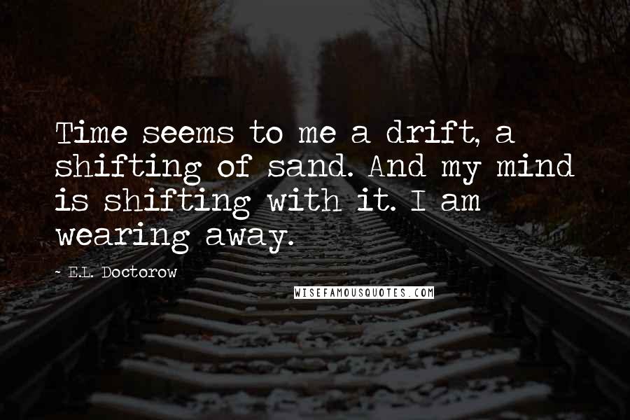 E.L. Doctorow Quotes: Time seems to me a drift, a shifting of sand. And my mind is shifting with it. I am wearing away.