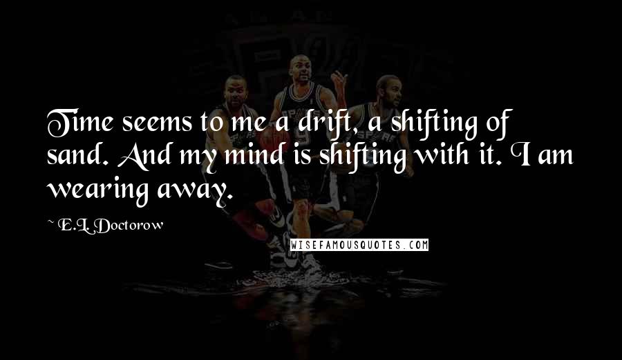 E.L. Doctorow Quotes: Time seems to me a drift, a shifting of sand. And my mind is shifting with it. I am wearing away.