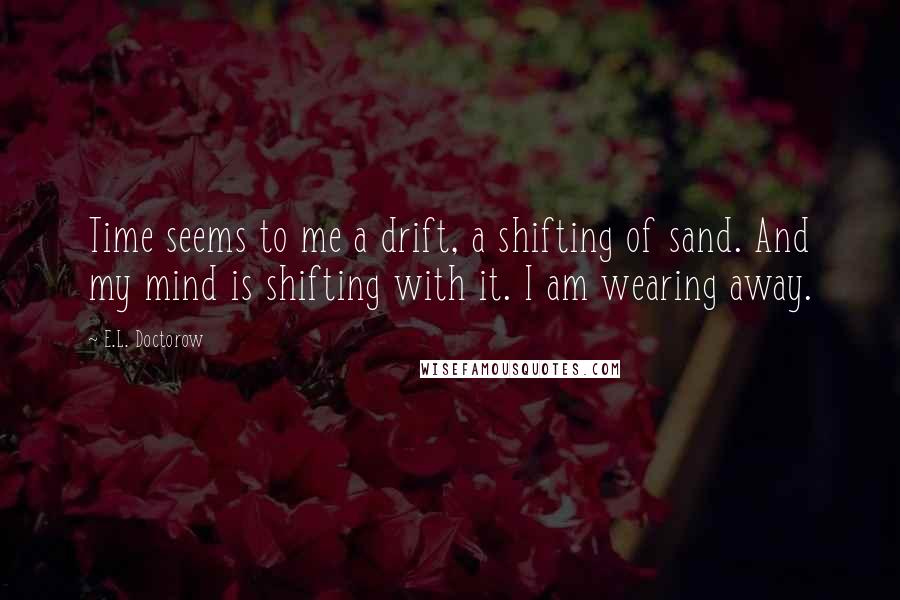 E.L. Doctorow Quotes: Time seems to me a drift, a shifting of sand. And my mind is shifting with it. I am wearing away.