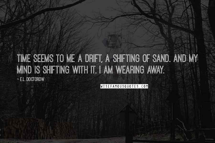 E.L. Doctorow Quotes: Time seems to me a drift, a shifting of sand. And my mind is shifting with it. I am wearing away.