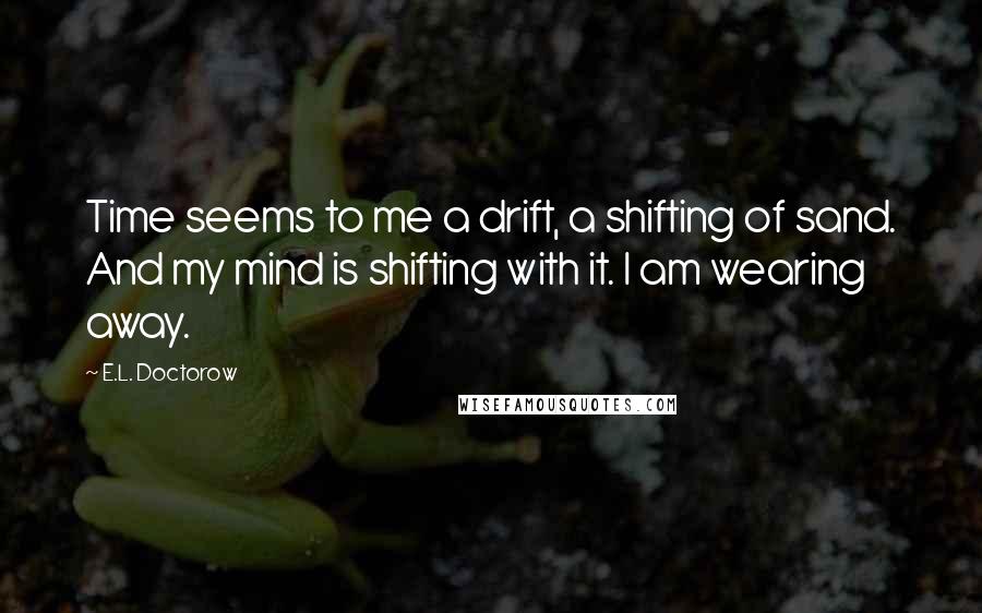 E.L. Doctorow Quotes: Time seems to me a drift, a shifting of sand. And my mind is shifting with it. I am wearing away.