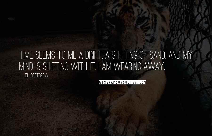 E.L. Doctorow Quotes: Time seems to me a drift, a shifting of sand. And my mind is shifting with it. I am wearing away.