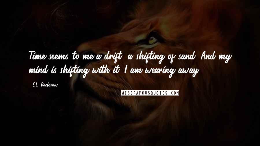 E.L. Doctorow Quotes: Time seems to me a drift, a shifting of sand. And my mind is shifting with it. I am wearing away.