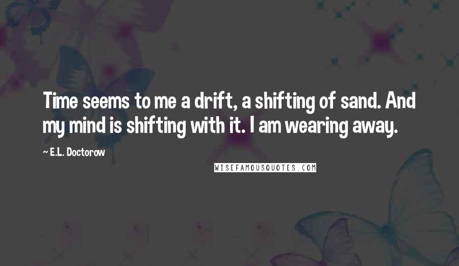 E.L. Doctorow Quotes: Time seems to me a drift, a shifting of sand. And my mind is shifting with it. I am wearing away.