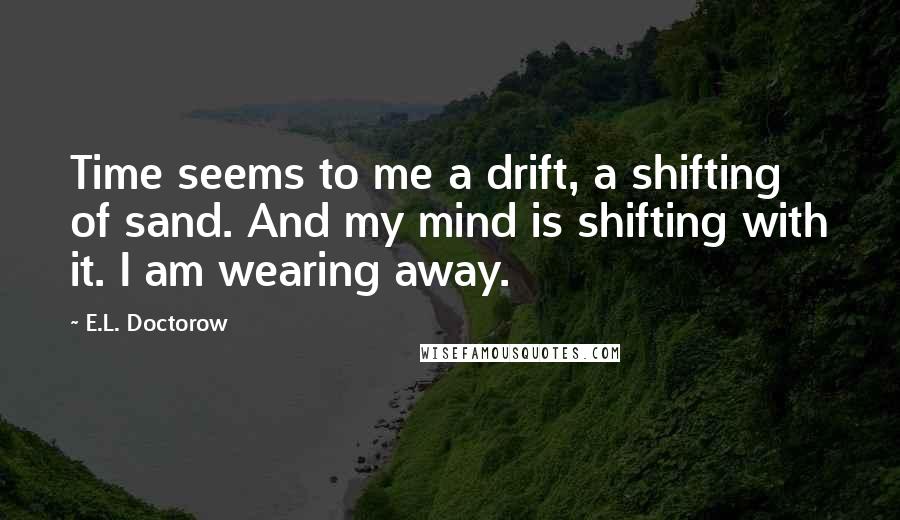 E.L. Doctorow Quotes: Time seems to me a drift, a shifting of sand. And my mind is shifting with it. I am wearing away.