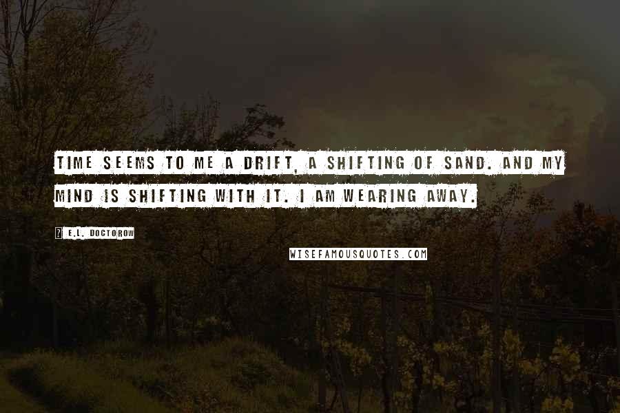 E.L. Doctorow Quotes: Time seems to me a drift, a shifting of sand. And my mind is shifting with it. I am wearing away.