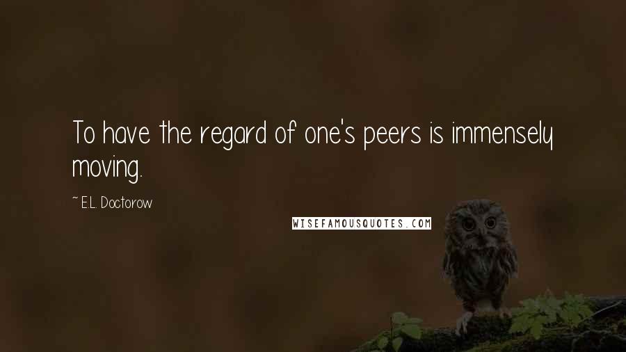 E.L. Doctorow Quotes: To have the regard of one's peers is immensely moving.