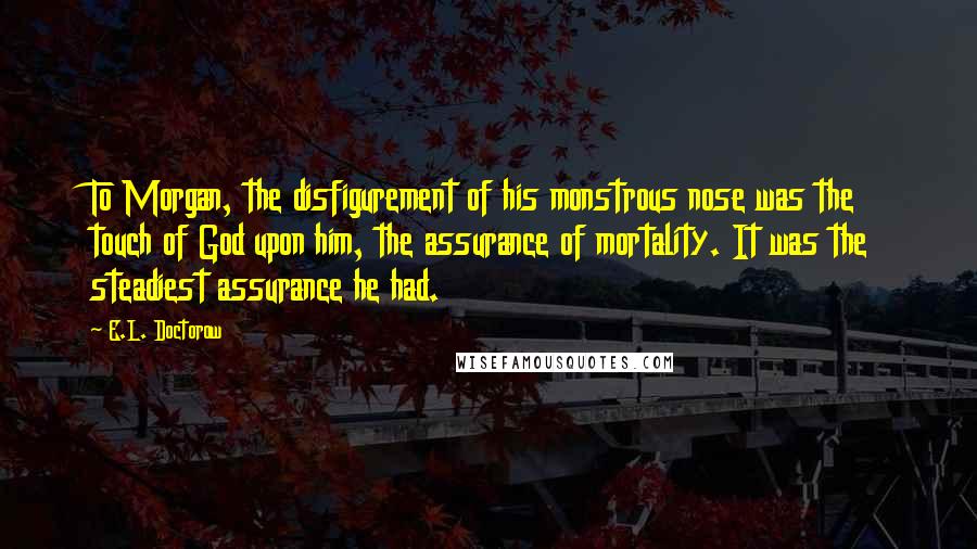E.L. Doctorow Quotes: To Morgan, the disfigurement of his monstrous nose was the touch of God upon him, the assurance of mortality. It was the steadiest assurance he had.