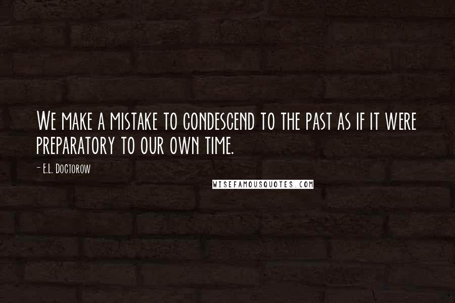 E.L. Doctorow Quotes: We make a mistake to condescend to the past as if it were preparatory to our own time.