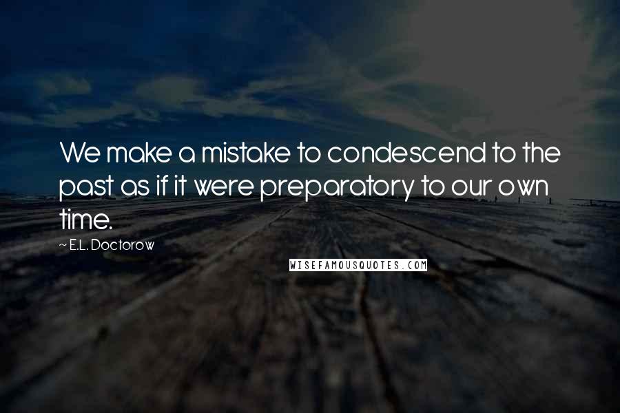 E.L. Doctorow Quotes: We make a mistake to condescend to the past as if it were preparatory to our own time.