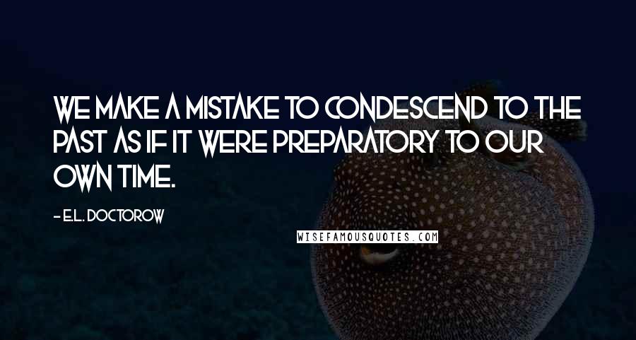 E.L. Doctorow Quotes: We make a mistake to condescend to the past as if it were preparatory to our own time.