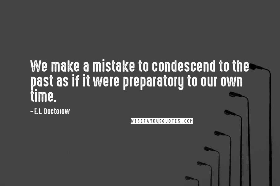 E.L. Doctorow Quotes: We make a mistake to condescend to the past as if it were preparatory to our own time.