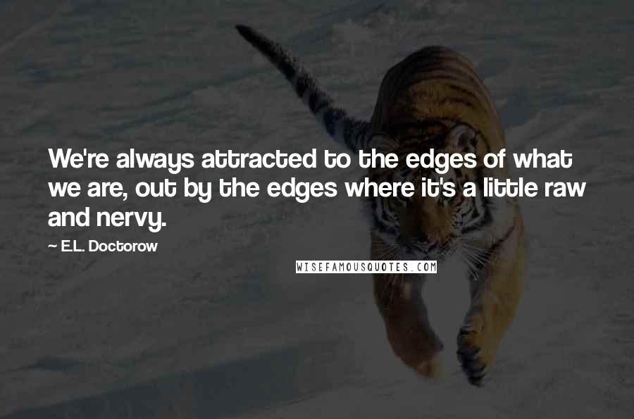 E.L. Doctorow Quotes: We're always attracted to the edges of what we are, out by the edges where it's a little raw and nervy.