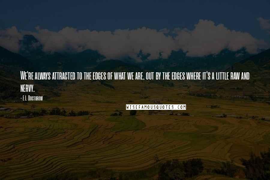 E.L. Doctorow Quotes: We're always attracted to the edges of what we are, out by the edges where it's a little raw and nervy.