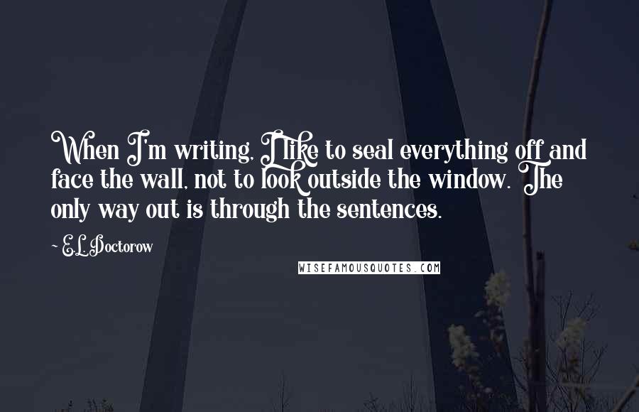 E.L. Doctorow Quotes: When I'm writing, I like to seal everything off and face the wall, not to look outside the window. The only way out is through the sentences.